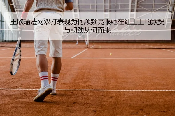 王欣瑜法网双打表现为何频频亮眼她在红土上的默契与韧劲从何而来